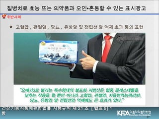 37
 고혈압 , 관절염 , 당뇨 , 유방암 및 전립선 암 억제 효과 등의 표현
질병치료 효능 또는 의약품과 오인질병치료 효능 또는 의약품과 오인∙∙혼동할 수 있는 표시광고혼동할 수 있는 표시광고
건강기능식품에관한법률 시행규칙 제건강기능식품에관한법률 시행규칙 제 2121 조조 [[ 별표별표 5] 15] 1
항항
위반사례
 