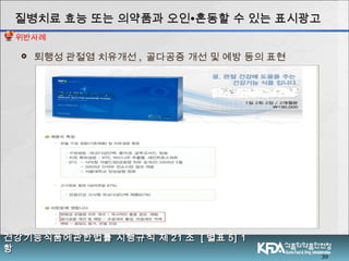 39
 퇴행성 관절염 치유개선 , 골다공증 개선 및 예방 등의 표현
질병치료 효능 또는 의약품과 오인질병치료 효능 또는 의약품과 오인∙∙혼동할 수 있는 표시광고혼동할 수 있는 표시광고
건강기능식품에관한법률 시행규칙 제건강기능식품에관한법률 시행규칙 제 2121 조조 [[ 별표별표 5] 15] 1
항항
위반사례
 