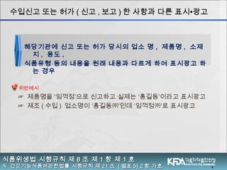 4
식품위생법 시행규칙 제식품위생법 시행규칙 제 88 조 제조 제 11 항 제항 제 11 호호
※※ 건강기능식품에관한법률 시행규칙 제건강기능식품에관한법률 시행규칙 제 2121 조조 [[ 별표별표 5] 25] 2 항 가호항 가호
수입신고 또는 허가수입신고 또는 허가 (( 신고신고 ,, 보고보고 )) 한 사항과 다른 표시한 사항과 다른 표시∙∙광고광고
☞ 제품명을 ‘임꺽정’으로 신고하고 실제는 ‘홍길동’이라고 표시광고
☞ 제조 ( 수입 ) 업소명이 ‘홍길동㈜’인데 ‘임꺽정㈜’로 표시광고
해당기관에 신고 또는 허가 당시의 업소 명 , 제품명 , 소재
지 , 용도 ,
식품유형 등의 내용을 원래 내용과 다르게 하여 표시광고 하
는 경우
위반예시
 