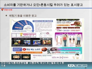 46
 체험기 등을 이용한 광고
소비자를 기만하거나 오인소비자를 기만하거나 오인∙∙혼동시킬 우려가 있는 표시광고혼동시킬 우려가 있는 표시광고
건강기능식품에관한법률 시행규칙 제건강기능식품에관한법률 시행규칙 제 2121 조조 [[ 별표별표 5] 35] 3 항항
가호가호
위반사례
 