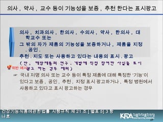 48
의사의사 ,, 약사약사 ,, 교수 등이 기능성을 보증교수 등이 기능성을 보증 ,, 추천 한다는 표시광고추천 한다는 표시광고
의사 , 치과의사 , 한의사 , 수의사 , 약사 , 한의사 , 대
학교수 또는
그 밖의 자가 제품의 기능성을 보증하거나 , 제품을 지정
. 공인 .
추천 . 지도 또는 사용하고 있다는 내용의 표시 . 광고
(( 단단 ,, 해당제품의 연구해당제품의 연구 .. 개발에 직접 참여한 사실을 표시개발에 직접 참여한 사실을 표시
광고 하는 경우 제외광고 하는 경우 제외 ))
☞ 국내 저명 의사 또는 교수 등이 특정 제품에 대해 특정한 ‘기능’이
있다고 보증 , 공인 , 추천 , 지정 표시 광고하거나 , 특정 병원에서
사용하고 있다고 표시 광고하는 경우
건강기능식품에관한법률 시행규칙 제건강기능식품에관한법률 시행규칙 제 2121 조조 [[ 별표별표 5] 35] 3 항항
나호나호
위반 예시
 