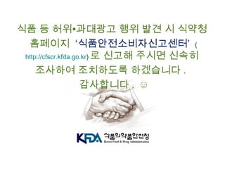 식품 등 허위∙과대광고 행위 발견 시 식약청
홈페이지 ‘식품안전소비자신고센터’ (
http://cfscr.kfda.go.kr) 로 신고해 주시면 신속히
조사하여 조치하도록 하겠습니다 .
감사합니다 . ☺
 