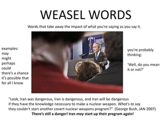 WEASEL WORDSWords that take away the impact of what you’re saying as you say it.examples:maymightperhapscouldthere’s a chance it’s possible thatfor all I knowyou’re probablythinking:‘Well, do you meanit or not?’“Look, Iran was dangerous, Iran is dangerous, and Iran will be dangerous if they have the knowledge necessary to make a nuclear weapon. What's to say they couldn't start another covert nuclear weapons program?”  (George Bush, JAN 2007)There’s still a danger! Iran may start up their program again!