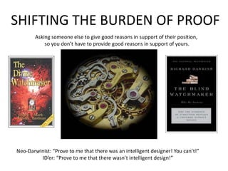 SHIFTING THE BURDEN OF PROOFAsking someone else to give good reasons in support of their position, so you don’t have to provide good reasons in support of yours.Neo-Darwinist: “Prove to me that there was an intelligent designer! You can’t!”ID’er: “Prove to me that there wasn’t intelligent design!”