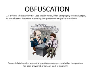 OBFUSCATION…is a verbal smokescreen that uses a lot of words, often using highly technical jargon, to make it seem like you’re answering the question when you’re actually not.Successful obfuscation leaves the questioner unsure as to whether the questionhas been answered or not… at least temporarily.