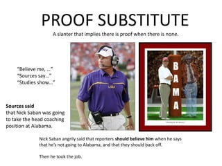 PROOF SUBSTITUTEA slanter that implies there is proof when there is none. “Believe me, …”“Sources say…”“Studies show…”Sources saidthat Nick Saban was goingto take the head coachingposition at Alabama.Nick Saban angrily said that reporters should believe him when he says that he’s not going to Alabama, and that they should back off.Then he took the job.