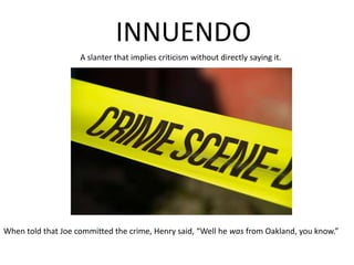 INNUENDOA slanter that implies criticism without directly saying it.When told that Joe committed the crime, Henry said, “Well he was from Oakland, you know.”