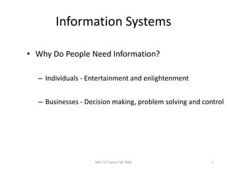 MIS 715 Eaton Fall 2001 1
Information Systems
• Why Do People Need Information?
– Individuals - Entertainment and enlightenment
– Businesses - Decision making, problem solving and control
 