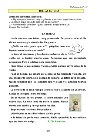 Mis lecturas de 3º y 4º 
193- LA TETERA 
Antes de comenzar la lectura: 
1.- Algunas personas son muy orgullosas y se creen superiores a otras 
¿Conocéis algún caso de este tipo de personas? 
2.- Hay un refrán que dice: “quien tiene un amigo/a tiene un 
tesoro”.Comentadlo 
LA TETERA 
Había una vez una tetera muy presumida. Se pasaba todo el día 
diciendo a unos y a otros lo bonita que era. 
-¿Quién es más guapa que yo? ¿Alguien tiene una 
tapadera más bonita que la mía? 
La taza, el azucarero y los demás cacharros de la 
vajilla no le hacían mucho caso. Pensaban que era demasiado 
presumida. Pero a la tetera no le importaba. 
-Que digan lo que quieran. Tienen envidia porque soy la reina de la 
vajilla. 
Pasó el tiempo. La señora de la casa se fue haciendo viejecita. Un 
día, al coger la tetera, se le escapó de la mano. La tetera cayó al suelo. 
Quedó tumbada con la tapadera rota y el asa y el pitorrito hechos 
pedazos. 
La señora de la casa recogió la tetera rota y la apartó en un rincón. 
Luego se la regaló a una mendiga. 
En el mundo de los pobres la tetera empezó una 
nueva vida. La niña llenó de tierra la tetera. Plantó 
dentro una semilla y la regó todos los días. 
En primavera nació una flor preciosa. 
-¡Qué bonita es esta flor! –decía toda la gente. 
Y la tetera se ponía muy contenta. Había aprendido lo maravilloso 
que era tener un amigo. A. Ch. Andersen 
205 
 