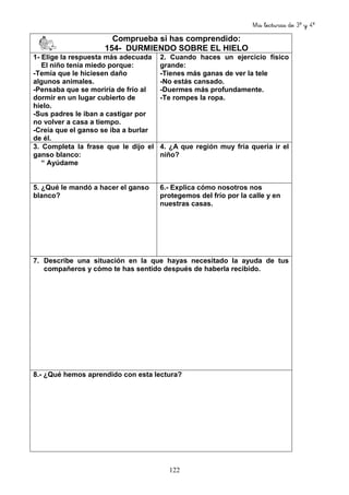 Mis lecturas de 3º y 4º
122
Comprueba si has comprendido:
154- DURMIENDO SOBRE EL HIELO
1- Elige la respuesta más adecuada
El niño tenía miedo porque:
-Temía que le hiciesen daño
algunos animales.
-Pensaba que se moriría de frío al
dormir en un lugar cubierto de
hielo.
-Sus padres le iban a castigar por
no volver a casa a tiempo.
-Creía que el ganso se iba a burlar
de él.
2. Cuando haces un ejercicio físico
grande:
-Tienes más ganas de ver la tele
-No estás cansado.
-Duermes más profundamente.
-Te rompes la ropa.
3. Completa la frase que le dijo el
ganso blanco:
“ Ayúdame
4. ¿A que región muy fría quería ir el
niño?
5. ¿Qué le mandó a hacer el ganso
blanco?
6.- Explica cómo nosotros nos
protegemos del frío por la calle y en
nuestras casas.
7. Describe una situación en la que hayas necesitado la ayuda de tus
compañeros y cómo te has sentido después de haberla recibido.
8.- ¿Qué hemos aprendido con esta lectura?
 