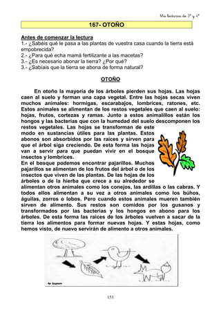 Mis lecturas de 3º y 4º
151
167- OTOÑO
Antes de comenzar la lectura
1.- ¿Sabéis qué le pasa a las plantas de vuestra casa cuando la tierra está
empobrecida?
2.- ¿Para qué echa mamá fertilizante a las macetas?
3.- ¿Es necesario abonar la tierra? ¿Por qué?
3.- ¿Sabíais que la tierra se abona de forma natural?
OTOÑO
En otoño la mayoría de los árboles pierden sus hojas. Las hojas
caen al suelo y forman una capa vegetal. Entre las hojas secas viven
muchos animales: hormigas, escarabajos, lombrices, ratones, etc.
Estos animales se alimentan de los restos vegetales que caen al suelo:
hojas, frutos, cortezas y ramas. Junto a estos animalillos están los
hongos y las bacterias que con la humedad del suelo descomponen los
restos vegetales. Las hojas se transforman de este
modo en sustancias útiles para las plantas. Estos
abonos son absorbidos por las raíces y sirven para
que el árbol siga creciendo. De esta forma las hojas
van a servir para que puedan vivir en el bosque
insectos y lombrices.
En el bosque podemos encontrar pajarillos. Muchos
pajarillos se alimentan de los frutos del árbol o de los
insectos que viven de las plantas. De las hojas de los
árboles o de la hierba que crece a su alrededor se
alimentan otros animales como los conejos, las ardillas o las cabras. Y
todos ellos alimentan a su vez a otros animales como los búhos,
águilas, zorros o lobos. Pero cuando estos animales mueren también
sirven de alimento. Sus restos son comidos por los gusanos y
transformados por las bacterias y los hongos en abono para los
árboles. De esta forma las raíces de los árboles vuelven a sacar de la
tierra los alimentos para formar nuevas hojas. Y estas hojas, como
hemos visto, de nuevo servirán de alimento a otros animales.
 