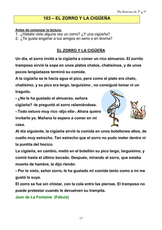 Mis lecturas de 3º y 4º
17
103 – EL ZORRO Y LA CIGÜEÑA
Antes de comenzar la lectura:
1. ¿Habéis visto alguna vez un zorro? ¿Y una cigüeña?
2. ¿Te gusta engañar a tus amigos en serio o en broma?
EL ZORRO Y LA CIGÜEÑA
Un día, el zorro invitó a la cigüeña a comer un rico almuerzo. El zorrito
tramposo sirvió la sopa en unos platos chatos, chatísimos, y de unos
pocos lengüetazos terminó su comida.
A la cigüeña se le hacía agua el pico, pero como el plato era chato,
chatísimo, y su pico era largo, larguísimo , no consiguió tomar ni un
traguito.
- ¿No le ha gustado el almuerzo, señora
cigüeña? -le preguntó el zorro relamiéndose.
- Todo estuvo muy rico -dijo ella-. Ahora quiero
invitarlo yo. Mañana lo espero a comer en mi
casa.
Al día siguiente, la cigüeña sirvió la comida en unos botellones altos, de
cuello muy estrecho. Tan estrecho que el zorro no pudo meter dentro ni
la puntita del hocico.
La cigüeña, en cambio, metió en el botellón su pico largo, larguísimo, y
comió hasta el último bocado. Después, mirando al zorro, que estaba
muerto de hambre, le dijo riendo:
- Por lo visto, señor zorro, le ha gustado mi comida tanto como a mí me
gustó la suya.
El zorro se fue sin chistar, con la cola entre las piernas. El tramposo no
puede protestar cuando le devuelven su trampita.
Jean de La Fontaine (Fábula)
 
