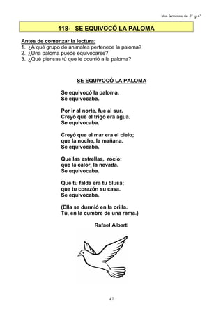 Mis lecturas de 3º y 4º
47
118- SE EQUIVOCÓ LA PALOMA
Antes de comenzar la lectura:
1. ¿A qué grupo de animales pertenece la paloma?
2. ¿Una paloma puede equivocarse?
3. ¿Qué piensas tú que le ocurrió a la paloma?
SE EQUIVOCÓ LA PALOMA
Se equivocó la paloma.
Se equivocaba.
Por ir al norte, fue al sur.
Creyó que el trigo era agua.
Se equivocaba.
Creyó que el mar era el cielo;
que la noche, la mañana.
Se equivocaba.
Que las estrellas, rocío;
que la calor, la nevada.
Se equivocaba.
Que tu falda era tu blusa;
que tu corazón su casa.
Se equivocaba.
(Ella se durmió en la orilla.
Tú, en la cumbre de una rama.)
Rafael Alberti
 