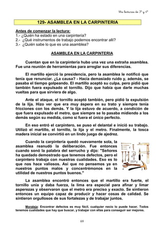 Mis lecturas de 3º y 4º
69
129- ASAMBLEA EN LA CARPINTERIA
Antes de comenzar la lectura:
1.- ¿Quién ha estado en una carpintería?
2.- ¿Qué instrumentos de trabajo podemos encontrar allí?
3.- ¿Quién sabe lo que es una asamblea?
ASAMBLEA EN LA CARPINTERIA
Cuentan que en la carpintería hubo una vez una extraña asamblea.
Fue una reunión de herramientas para arreglar sus diferencias.
El martillo ejerció la presidencia, pero la asamblea le notificó que
tenía que renunciar. ¿La causa? - Hacía demasiado ruido y, además, se
pasaba el tiempo golpeando. El martillo aceptó su culpa, pero pidió que
también fuera expulsado el tornillo. Dijo que había que darle muchas
vueltas para que sirviera de algo.
Ante el ataque, el tornillo aceptó también, pero pidió la expulsión
de la lija. Hizo ver que era muy áspera en su trato y siempre tenía
fricciones con los demás. Y la lija estuvo de acuerdo, a condición de
que fuera expulsado el metro, que siempre se lo pasaba midiendo a los
demás según su medida, como si fuera el único perfecto.
En eso entró el carpintero, se puso el delantal e inició su trabajo.
Utilizó el martillo, el tornillo, la lija y el metro. Finalmente, la tosca
madera inicial se convirtió en un lindo juego de ajedrez.
Cuando la carpintería quedó nuevamente sola, la
asamblea reanudó la deliberación. Fue entonces
cuando sonó la palabra del serrucho y dijo: "Señores
ha quedado demostrado que tenemos defectos, pero el
carpintero trabaja con nuestras cualidades. Eso es lo
que nos hace valiosos. Así que no pensemos ya en
nuestros puntos malos y concentrémonos en la
utilidad de nuestros puntos buenos."
La asamblea encontró entonces que el martillo era fuerte, el
tornillo unía y daba fuerza, la lima era especial para afinar y limar
asperezas y observaron que el metro era preciso y exacto. Se sintieron
entonces un equipo capaz de producir y hacer cosas de calidad. Se
sintieron orgullosos de sus fortalezas y de trabajar juntos.
Moraleja: Encontrar defectos es muy fácil, cualquier necio lo puede hacer. Todos
tenemos cualidades que hay que buscar, y trabajar con ellas para conseguir ser mejores.
 