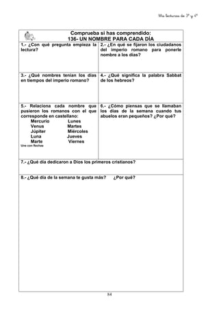 Mis lecturas de 3º y 4º
84
Comprueba si has comprendido:
136- UN NOMBRE PARA CADA DÍA
1.- ¿Con qué pregunta empieza la
lectura?
2.- ¿En qué se fijaron los ciudadanos
del imperio romano para ponerle
nombre a los días?
3.- ¿Qué nombres tenían los días
en tiempos del imperio romano?
4.- ¿Qué significa la palabra Sabbat
de los hebreos?
5.- Relaciona cada nombre que
pusieron los romanos con el que
corresponde en castellano:
Mercurio Lunes
Venus Martes
Júpiter Miércoles
Luna Jueves
Marte Viernes
Une con flechas
6.- ¿Cómo piensas que se llamaban
los días de la semana cuando tus
abuelos eran pequeños? ¿Por qué?
7.- ¿Qué día dedicaron a Dios los primeros cristianos?
8.- ¿Qué día de la semana te gusta más? ¿Por qué?
 