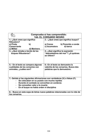 Comprueba si has comprendido:
144- EL CORSARIO NEGRO
1.- ¿Qué crees que significa
filibustero?
a) Pirata b)
Comerciante
c) Militar d) Marinero
2 .- ¿Qué crees que significa buque?
a) Canoa b) Parecido a conde
c) locomotora d) barco
3.- ¿Qué reinaba a bordo de los
buques filibusteros?
4.- ¿Qué significa la expresión
“depredadores del mar”? ¿A quiénes
se refiere?
5.- En el texto se compara algunas
cualidades de los corsarios con
animales, ¿cuáles son?
6.- En el texto se demuestra la
valentía de los corsarios. Busca dos
palabras que lo demuestren.
7.- Señala si las siguientes afirmaciones son verdaderas (V) o falsas (F).
- Se colocaban en su puesto con mucha rapidez
- Durante el combate se convertían en corderos
- No concedían valor a la muerte
- En el buque no había orden ni disciplina
8.- Busca en esta sopa de letras nueve palabras relacionadas con la vida de
los corsarios.
104
 