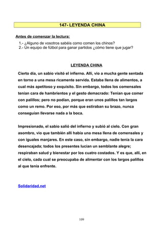 147- LEYENDA CHINA
Antes de comenzar la lectura:
1.- ¿Alguno de vosotros sabéis como comen los chinos?
2.- Un equipo de fútbol para ganar partidos ¿cómo tiene que jugar?
LEYENDA CHINA
Cierto día, un sabio visitó el infierno. Allí, vio a mucha gente sentada
en torno a una mesa ricamente servida. Estaba llena de alimentos, a
cual más apetitoso y exquisito. Sin embargo, todos los comensales
tenían cara de hambrientos y el gesto demacrado: Tenían que comer
con palillos; pero no podían, porque eran unos palillos tan largos
como un remo. Por eso, por más que estiraban su brazo, nunca
conseguían llevarse nada a la boca.
Impresionado, el sabio salió del infierno y subió al cielo. Con gran
asombro, vio que también allí había una mesa llena de comensales y
con iguales manjares. En este caso, sin embargo, nadie tenía la cara
desencajada; todos los presentes lucían un semblante alegre;
respiraban salud y bienestar por los cuatro costados. Y es que, allí, en
el cielo, cada cual se preocupaba de alimentar con los largos palillos
al que tenía enfrente.
Solidaridad.net
109
 