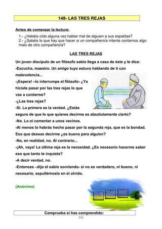 148- LAS TRES REJAS
Antes de comenzar la lectura:
1.- ¿Habéis oído alguna vez hablar mal de alguien a sus espaldas?
2.- ¿Sabéis lo que hay que hacer si un compañero/a intenta contarnos algo
malo de otro compañero/a?
LAS TRES REJAS
Un joven discípulo de un filósofo sabio llega a casa de éste y le dice:
-Escucha, maestro. Un amigo tuyo estuvo hablando de ti con
malevolencia...
-¡Espera! –lo interrumpe el filósofo- ¿Ya
hiciste pasar por las tres rejas lo que
vas a contarme?
-¿Las tres rejas?
-Sí. La primera es la verdad. ¿Estás
seguro de que lo que quieres decirme es absolutamente cierto?
-No. Lo oí comentar a unos vecinos.
-Al menos lo habrás hecho pasar por la segunda reja, que es la bondad.
Eso que deseas decirme ¿es bueno para alguien?
-No, en realidad, no. Al contrario...
-¡Ah, vaya! La última reja es la necesidad. ¿Es necesario hacerme saber
eso que tanto te inquieta?
-A decir verdad, no.
-Entonces –dijo el sabio sonriendo- si no es verdadero, ni bueno, ni
necesario, sepultémoslo en el olvido.
(Anónimo)
Comprueba si has comprendido:
111
 