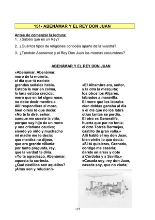 151- ABENÁMAR Y EL REY DON JUAN
Antes de comenzar la lectura:
1. ¿Sabéis qué es un Rey?
2. ¿Cuántos tipos de religiones conocéis aparte de la vuestra?
3. ¿Tendrán Abenámar y el Rey Don Juan las mismas costumbres?
ABENÁMAR Y EL REY DON JUAN
«Abenámar, Abenámar,
moro de la morería,
el día que tú naciste
grandes señales había.
Estaba la mar en calma,
la luna estaba crecida;
moro que en tal signo nace,
no debe decir mentira.»
Allí respondiera el moro,
bien oiréis lo que decía:
«No te la diré, señor,
aunque me cueste la vida,
porque soy hijo de un moro
y una cristiana cautiva;
siendo yo niño y muchacho
mi madre me lo decía:
que mentira no dijese,
que era grande villanía:
por tanto pregunta, rey,
que la verdad te diría.
«Yo te agradezco, Abenámar,
aquesta tu cortesía.
¿Qué castillos son aquéllos?
¡Altos son y relucían!»
«El Alhambra era, señor,
y la otra la mezquita;
los otros los Alijares,
labrados a maravilla.
El moro que los labraba
cien doblas ganaba al día
y el día que no los labra
otras tantas se perdía.
El otro es Generalife,
huerta que par no tenía;
el otro Torres Bermejas,
castillo de gran valía.»
Allí habló el rey don Juan,
bien oiréis lo que decía:
«Si tú quisieras, Granada,
contigo me casaría;
daréte en arras y dote
a Córdoba y a Sevilla.»
«Casada soy, rey don Juan,
casada soy, que no viuda;
119
 