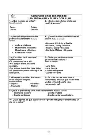 Comprueba si has comprendido:
151- ABENÁMAR Y EL REY DON JUAN
1.- ¿Qué moneda se utiliza?
Rodea lo correcto
Euros Doblas
Libras Denario
2.- ¿Qué señales había el día que
nació Abenámar?
3.- ¿De qué religiones eran los
padres de Abenámar? Rodea lo
correcto
• Judía y cristiana
• Musulmana y cristiana
Musulmana y Budista
• Cristiana e Hindú
4.- ¿Qué ciudades se nombran en el
texto? Rodea lo correcto
- Granada, Córdoba y Sevilla
- Granada, Jaén y Córdoba
- Huelva, Cádiz y Granada
- Córdoba, Málaga y Granada
5.- ¿Está bien decir mentiras?
Rodea lo correcto
-Sí, porque me hace feliz.
-No, porque si me pillan me
castigan.
-No, porque la mentira hace daño.
-Sí, porque así puedo conseguir lo
que quiero.
6.- El día que nació Abenámar,
¿Cómo estaba la luna?
Rodea lo correcto
-Luna llena
-Luna Nueva
-Cuarto menguante
-Cuarto creciente
7.- En qué Comunidad Autónoma
están los personajes?
Rodea lo correcto
- España - Granada
- Andalucía -Madrid
8.- En la lectura se menciona al
monumento andaluz que recibe más
visitas en toda España ¿qué
monumento es?
9.- ¿Qué le pidió el rey Don Juan a Abenámar? Rodea lo correcto
- Que fuera sincero - Que le ayudara
- Que le perdonara -Que le contara una historia
10.- ¿Qué opinas de que alguien que no pueda trabajar por enfermedad un
día no lo cobre?
121
 