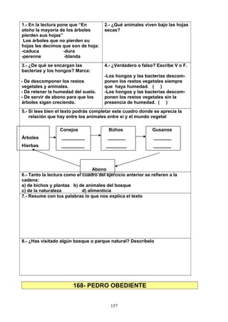 1.- En la lectura pone que “En
otoño la mayoría de los árboles
pierden sus hojas”
Los árboles que no pierden su
hojas les decimos que son de hoja:
-caduca -dura
-perenne -blanda
2.- ¿Qué animales viven bajo las hojas
secas?
3.- ¿De qué se encargan las
bacterias y los hongos? Marca:
- De descomponer los restos
vegetales y animales.
- De retener la humedad del suelo.
- De servir de abono para que los
árboles sigan creciendo.
4.- ¿Verdadero o falso? Escribe V o F.
-Los hongos y las bacterias descom-
ponen los restos vegetales siempre
que haya humedad. ( )
-Los hongos y las bacterias descom-
ponen los restos vegetales sin la
presencia de humedad. ( )
5.- Si lees bien el texto podrás completar este cuadro donde se aprecia la
relación que hay entre los animales entre si y el mundo vegetal
Conejos Búhos Gusanos
Árboles _________ _______ _______
Hierbas _________ ________ _______
Abono
6.- Tanto la lectura como el cuadro del ejercicio anterior se refieren a la
cadena:
a) de bichos y plantas b) de animales del bosque
c) de la naturaleza d) alimenticia
7.- Resume con tus palabras lo que nos explica el texto
8.- ¿Has visitado algún bosque o parque natural? Descríbelo
168- PEDRO OBEDIENTE
157
 