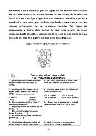 hermanos a toda velocidad por las copas de los árboles. Podía cubrir
de un salto un espacio de siete metros, en las alturas de la selva sin
sentir el menor vértigo y agarrarse con absoluta precisión y perfecta
suavidad a una rama que oscilase impulsada violentamente por los
vientos precursores de un inminente huracán. Era capaz de
descolgarse y cubrir siete metros de una rama a otra, en veloz
descenso hasta el suelo, y coronar con la ligereza de una ardilla la cima
más alta del más alto gigante arbóreo de la selva tropical.”
(Edgar Rice Burroughs, “Tarzán de los monos”)
Comprueba si has comprendido:
169- TARZÁN DE LOS MONOS
1.- ¿Con quién saltaba el mono de
árbol en árbol durante toda su
niñez?
2.- ¿A quién se parecía el mono a la
hora de saltar de un árbol a otro?
3.- ¿Qué parte del cuerpo usa el
mono para saltar de una rama a
otra? Subraya la respuesta correcta.
-Cabeza -Manos
-Pies - Piernas
4.- ¿Dónde ha ocurrido esta historia?
Rodea la respuesta correcta.
-En la ciudad -En la playa
-En el campo -En la selva tropical
5.- Marca verdadero(V) o falso (F)
según corresponda:
- El protagonista del cuento es un
gorila. ( )
- El cuento transcurre en una
Selva Tropical. ( )
- En el cuento aparece más de un
personaje. ( )
6.- ¿Crees que el personaje principal
del cuento es atrevido? ¿Por qué?
7.- ¿Qué distancia podía cubrir el
mono al saltar de un árbol a otro?
8.¿ Qué te parece la actuación del
mono en el cuento? Rodea la
163
 