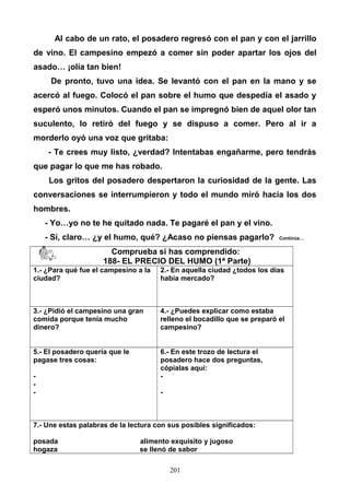 Al cabo de un rato, el posadero regresó con el pan y con el jarrillo
de vino. El campesino empezó a comer sin poder apartar los ojos del
asado… ¡olía tan bien!
De pronto, tuvo una idea. Se levantó con el pan en la mano y se
acercó al fuego. Colocó el pan sobre el humo que despedía el asado y
esperó unos minutos. Cuando el pan se impregnó bien de aquel olor tan
suculento, lo retiró del fuego y se dispuso a comer. Pero al ir a
morderlo oyó una voz que gritaba:
- Te crees muy listo, ¿verdad? Intentabas engañarme, pero tendrás
que pagar lo que me has robado.
Los gritos del posadero despertaron la curiosidad de la gente. Las
conversaciones se interrumpieron y todo el mundo miró hacia los dos
hombres.
- Yo…yo no te he quitado nada. Te pagaré el pan y el vino.
- Sí, claro… ¿y el humo, qué? ¿Acaso no piensas pagarlo? Continúa…
Comprueba si has comprendido:
188- EL PRECIO DEL HUMO (1ª Parte)
1.- ¿Para qué fue el campesino a la
ciudad?
2.- En aquella ciudad ¿todos los días
había mercado?
3.- ¿Pidió el campesino una gran
comida porque tenía mucho
dinero?
4.- ¿Puedes explicar como estaba
relleno el bocadillo que se preparó el
campesino?
5.- El posadero quería que le
pagase tres cosas:
-
-
-
6.- En este trozo de lectura el
posadero hace dos preguntas,
cópialas aquí:
-
-
7.- Une estas palabras de la lectura con sus posibles significados:
posada alimento exquisito y jugoso
hogaza se llenó de sabor
201
 
