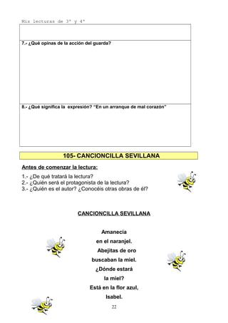 Mis lecturas de 3º y 4º
7.- ¿Qué opinas de la acción del guarda?
8.- ¿Qué significa la expresión? “En un arranque de mal corazón”
105- CANCIONCILLA SEVILLANA
Antes de comenzar la lectura:
1.- ¿De qué tratará la lectura?
2.- ¿Quién será el protagonista de la lectura?
3.- ¿Quién es el autor? ¿Conocéis otras obras de él?
CANCIONCILLA SEVILLANA
Amanecía
en el naranjel.
Abejitas de oro
buscaban la miel.
¿Dónde estará
la miel?
Está en la flor azul,
Isabel.
22
 