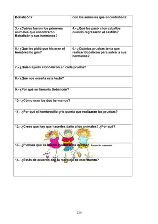 Bobalicón? con los animales que encontraban?
3.- ¿Cuáles fueron los primeros
animales que encontraron
Bobalicón y sus hermanos?
4.- ¿Qué les pasó a los caballos
cuándo regresaron al castillo?
5.- ¿Qué les pidió que hicieran el
hombrecillo gris?
6.- ¿Cuántas pruebas tenía que
realizar Bobalicón para salvar a sus
hermanos?
7.- ¿Quién ayudó a Bobalicón en cada prueba?
8.- ¿Qué nos enseña este texto?
9.- ¿Por qué se llamaría Bobalicón?
10.- ¿Cómo eran los dos hermanos?
11.- ¿Por qué el hombrecillo gris quería que realizaran las pruebas?
12.- ¿Crees que hay que hacerles daño a los animales? ¿Por qué?
13.- ¿Piensas que es bueno ayudar a los demás? Razona tu respuesta.
14.- ¿Estás de acuerdo con la moraleja de este cuento?
229
 