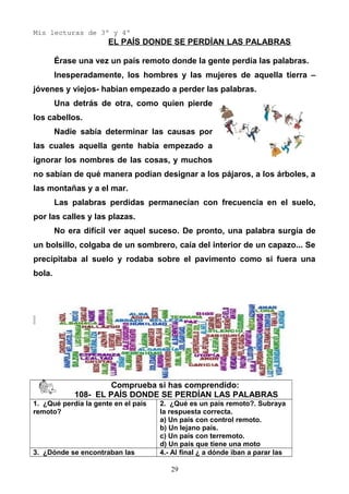 Mis lecturas de 3º y 4º
EL PAÍS DONDE SE PERDÍAN LAS PALABRAS
Érase una vez un país remoto donde la gente perdía las palabras.
Inesperadamente, los hombres y las mujeres de aquella tierra –
jóvenes y viejos- habían empezado a perder las palabras.
Una detrás de otra, como quien pierde
los cabellos.
Nadie sabía determinar las causas por
las cuales aquella gente había empezado a
ignorar los nombres de las cosas, y muchos
no sabían de qué manera podían designar a los pájaros, a los árboles, a
las montañas y a el mar.
Las palabras perdidas permanecían con frecuencia en el suelo,
por las calles y las plazas.
No era difícil ver aquel suceso. De pronto, una palabra surgía de
un bolsillo, colgaba de un sombrero, caía del interior de un capazo... Se
precipitaba al suelo y rodaba sobre el pavimento como si fuera una
bola.
Comprueba si has comprendido:
108- EL PAÍS DONDE SE PERDÍAN LAS PALABRAS
1. ¿Qué perdía la gente en el país
remoto?
2. ¿Qué es un país remoto?. Subraya
la respuesta correcta.
a) Un país con control remoto.
b) Un lejano país.
c) Un país con terremoto.
d) Un país que tiene una moto
3. ¿Dónde se encontraban las 4.- Al final ¿ a dónde iban a parar las
29
 