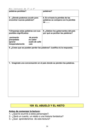 Mis lecturas de 3º y 4º
palabras perdidas? palabras?
5. ¿Dónde podemos acudir para
encontrar nuevas palabras?
6. En el texto la pérdida de las
palabras se compara con la pérdida
de ……
7.Empareja estas palabras con sus
posibles significados:
pavimento de pronto
precipitaba no saber
ignorar suelo de calle
Inesperadamente caía
8. ¿Sabían los gobernantes del país
por qué se perdían las palabras?
9. ¿Crees que se pueden perder las palabras? Justifica tú la respuesta.
1. Imagínate una conversación en el país donde se pierden las palabras.
109 EL ABUELO Y EL NIETO
Antes de comenzar la lectura:
1.- ¿Qué le ocurrirá a estos personajes?.
2.- ¿Será un cuento, un relato o una historia fantástica?
3.- ¿Qué aprenderemos de esta lectura?
30
 