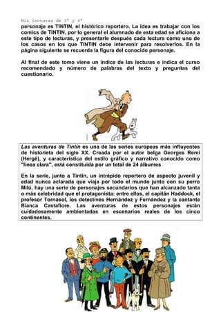 Mis lecturas de 3º y 4º
personaje es TINTIN, el histórico reportero. La idea es trabajar con los
comics de TINTIN, por lo general el alumnado de esta edad se aficiona a
este tipo de lecturas, y presentarle después cada lectura como uno de
los casos en los que TINTIN debe intervenir para resolverlos. En la
página siguiente se recuerda la figura del conocido personaje.
Al final de este tomo viene un índice de las lecturas e indica el curso
recomendado y número de palabras del texto y preguntas del
cuestionario.
Las aventuras de Tintín es una de las series europeas más influyentes
de historieta del siglo XX. Creada por el autor belga Georges Remi
(Hergé), y característica del estilo gráfico y narrativo conocido como
"línea clara", está constituida por un total de 24 álbumes
En la serie, junto a Tintín, un intrépido reportero de aspecto juvenil y
edad nunca aclarada que viaja por todo el mundo junto con su perro
Milú, hay una serie de personajes secundarios que han alcanzado tanta
o más celebridad que el protagonista: entre ellos, el capitán Haddock, el
profesor Tornasol, los detectives Hernández y Fernández y la cantante
Bianca Castafiore. Las aventuras de estos personajes están
cuidadosamente ambientadas en escenarios reales de los cinco
continentes.
4
 
