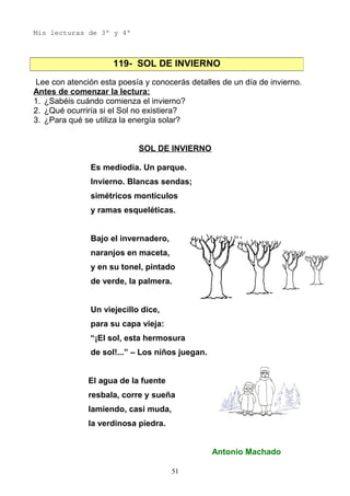 Mis lecturas de 3º y 4º
Lee con atención esta poesía y conocerás detalles de un día de invierno.
Antes de comenzar la lectura:
1. ¿Sabéis cuándo comienza el invierno?
2. ¿Qué ocurriría si el Sol no existiera?
3. ¿Para qué se utiliza la energía solar?
SOL DE INVIERNO
Es mediodía. Un parque.
Invierno. Blancas sendas;
simétricos montículos
y ramas esqueléticas.
Bajo el invernadero,
naranjos en maceta,
y en su tonel, pintado
de verde, la palmera.
Un viejecillo dice,
para su capa vieja:
“¡El sol, esta hermosura
de sol!...” – Los niños juegan.
El agua de la fuente
resbala, corre y sueña
lamiendo, casi muda,
la verdinosa piedra.
Antonio Machado
119- SOL DE INVIERNO
51
 