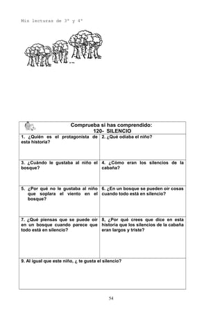 Mis lecturas de 3º y 4º
Comprueba si has comprendido:
120- SILENCIO
1. ¿Quién es el protagonista de
esta historia?
2. ¿Qué odiaba el niño?
3. ¿Cuándo le gustaba al niño el
bosque?
4. ¿Cómo eran los silencios de la
cabaña?
5. ¿Por qué no le gustaba al niño
que soplara el viento en el
bosque?
6. ¿En un bosque se pueden oír cosas
cuando todo está en silencio?
7. ¿Qué piensas que se puede oír
en un bosque cuando parece que
todo está en silencio?
8, ¿Por qué crees que dice en esta
historia que los silencios de la cabaña
eran largos y triste?
9. Al igual que este niño, ¿ te gusta el silencio?
54
 