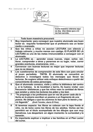 Mis lecturas de 3º y 4º
Todo buen maestro/a procurará:
1 Muy importante: para conseguir que nuestro alumnado sea buen
lector es requisito fundamental que el profesor/a sea un lector
medio o avanzado.
2 Que los niños y niñas no asocien LECTURA con silencio y
trabajo rutinario, y mucho menos con castigo. El PLACER DE LA
LECTURA es una de las metas irrenunciables a conseguir con el
alumnado.
3 La LECTURA es : aprender cosas nuevas, viajar, soñar, reír,
llorar, comprender a otros y ponernos en su lugar, volar, correr
grandes aventuras, enamorarse, vivir…
4 Convencer con buenas lecturas es mejor que imponer lecturas
que no se desean.
5 Los cuestionarios de comprensión de este libro son para emular
al joven periodista TINTIN. El alumnado se convertirá en
detective e investigará todos los mensajes que llevan las
lecturas. Se sugiere utilizar este enfoque detectivesco a partir del
conocimiento de estos personajes.
6 Que el alumnado conozca, visite y utilice la biblioteca del centro
y, si la hubiese, la de localidad o barrio. Es bueno visitar -con
frecuencia- bibliotecas y que los niños vean la cantidad de libros
que existen y cómo los lectores los piden y los leen
7 "Yo propongo a los profesores que en vez de poner cada día la
fecha en la pizarra escriban un poema o un fragmento de una
poesía. No obligas a que los alumnos lo lean pero lo leerán y les
irá llegando" (Emili Teixidor, diario El País).
8 Si tenemos espacio: los libros se colocan con la tapa frente al
niño, no de lomo como los libros de los adultos. Verlos así les
permitirá ver el título acompañado de los dibujos que son muy
llamativos. Les despertará -en algún momento- la curiosidad y lo
tomarán.
9 Es importante explicar e implicar a las familias en el Plan Lector
del curso.
Como maestra veterana aquí
os doy diez ideas que a mi
me han servido.
7
 