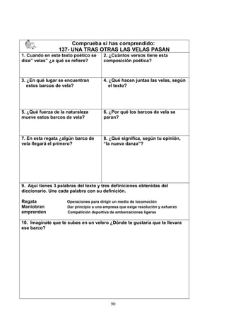 Comprueba si has comprendido:
137- UNA TRAS OTRAS LAS VELAS PASAN
1. Cuando en este texto poético se
dice” velas” ¿a qué se refiere?
2. ¿Cuántos versos tiene esta
composición poética?
3. ¿En qué lugar se encuentran
estos barcos de vela?
4. ¿Qué hacen juntas las velas, según
el texto?
5. ¿Qué fuerza de la naturaleza
mueve estos barcos de vela?
6. ¿Por qué los barcos de vela se
paran?
7. En esta regata ¿algún barco de
vela llegará el primero?
8. ¿Qué significa, según tu opinión,
“la nueva danza”?
9. Aquí tienes 3 palabras del texto y tres definiciones obtenidas del
diccionario. Une cada palabra con su definición.
Regata Operaciones para dirigir un medio de locomoción
Maniobran Dar principio a una empresa que exige resolución y esfuerzo
emprenden Competición deportiva de embarcaciones ligeras
10. Imagínate que te subes en un velero ¿Dónde te gustaría que te llevara
ese barco?
90
 