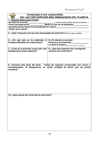 “Mis Lecturas de 5º y 6º “
100
Comprueba si has comprendido:
238- LAS CIEN ESPECIES MÁS AMENAZADAS DEL PLANETA
1.- Algunos datos sobre el texto:
-Se trata de un texto:________________________ (científico, poético, político, literario, periodístico,…)
-Fecha de publicación:_____________ Medio en que se ha publicado:_____________
-Acontecimiento donde se ha producido la noticia:_____________________________
-Titular de la noticia:
2.- ¿Qué 3 especies son las más amenazadas de extinción? Nombre vulgar y científico
5.- ¿En qué país se ha celebrado el
Congreso Mundial de la Naturaleza?
6.- En relación a ese país:
Pertenece al continente:_______________
Lo baña el Océano ________________
7.- ¿Cuál es la principal causa para que
desaparezcan estas especies?
8.- ¿Qué dos especies han conseguido
salvarse de la extinción?
9.- Comenta esta frase del texto: "Todas las especies enumeradas son únicas e
irreemplazables. Si desaparecen, no existe cantidad de dinero que las pueda
recuperar”
10.- ¿Qué opinas del contenido de este texto?
 