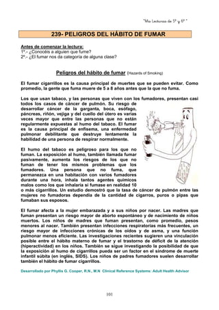 “Mis Lecturas de 5º y 6º “
101
Antes de comenzar la lectura:
1º.- ¿Conocéis a alguien que fume?
2º.- ¿El fumar nos da categoría de alguna clase?
Peligros del hábito de fumar (Hazards of Smoking)
El fumar cigarrillos es la causa principal de muertes que se pueden evitar. Como
promedio, la gente que fuma muere de 5 a 8 años antes que la que no fuma.
Los que usan tabaco, y las personas que viven con los fumadores, presentan casi
todos los casos de cáncer de pulmón. Su riesgo de
desarrollar cáncer de la garganta, boca, esófago,
páncreas, riñón, vejiga y del cuello del útero es varias
veces mayor que entre las personas que no están
regularmente expuestas al humo del tabaco. El fumar
es la causa principal de enfisema, una enfermedad
pulmonar debilitante que destruye lentamente la
habilidad de una persona de respirar normalmente.
El humo del tabaco es peligroso para los que no
fuman. La exposición al humo, también llamada fumar
pasivamente, aumenta los riesgos de los que no
fuman de tener los mismos problemas que los
fumadores. Una persona que no fuma, que
permanezca en una habitación con varios fumadores
durante una hora, inhala tantos agentes químicos
malos como los que inhalaría si fumase en realidad 10
o más cigarrillos. Un estudio demostró que la tasa de cáncer de pulmón entre las
mujeres no fumadoras dependía de la cantidad de cigarros, puros o pipas que
fumaban sus esposos.
El fumar afecta a la mujer embarazada y a sus niños por nacer. Las madres que
fuman presentan un riesgo mayor de aborto espontáneo y de nacimiento de niños
muertos. Los niños de madres que fuman presentan, como promedio, pesos
menores al nacer. También presentan infecciones respiratorias más frecuentes, un
riesgo mayor de infecciones crónicas de los oídos y de asma, y una función
pulmonar menos eficiente. Las investigaciones recientes sugieren una vinculación
posible entre el hábito materno de fumar y el trastorno de déficit de la atención
(hiperactividad) en los niños. También se sigue investigando la posibilidad de que
la exposición al humo de cigarrillos pueda ser un factor en el síndrome de muerte
infantil súbita (en inglés, SIDS). Los niños de padres fumadores suelen desarrollar
también el hábito de fumar cigarrillos.
Desarrollado por Phyllis G. Cooper, R.N., M.N Clinical Reference Systems: Adult Health Advisor
239- PELIGROS DEL HÁBITO DE FUMAR
 