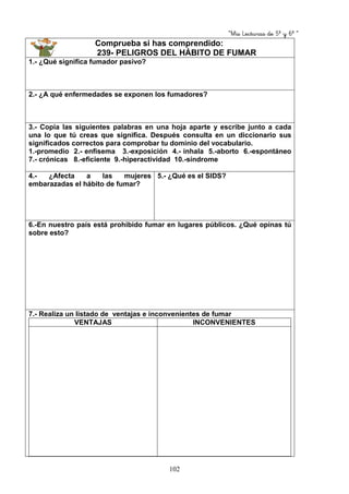 “Mis Lecturas de 5º y 6º “
102
Comprueba si has comprendido:
239- PELIGROS DEL HÁBITO DE FUMAR
1.- ¿Qué significa fumador pasivo?
2.- ¿A qué enfermedades se exponen los fumadores?
3.- Copia las siguientes palabras en una hoja aparte y escribe junto a cada
una lo que tú creas que significa. Después consulta en un diccionario sus
significados correctos para comprobar tu dominio del vocabulario.
1.-promedio 2.- enfisema 3.-exposición 4.- inhala 5.-aborto 6.-espontáneo
7.- crónicas 8.-eficiente 9.-hiperactividad 10.-síndrome
4.- ¿Afecta a las mujeres
embarazadas el hábito de fumar?
5.- ¿Qué es el SIDS?
6.-En nuestro país está prohibido fumar en lugares públicos. ¿Qué opinas tú
sobre esto?
7.- Realiza un listado de ventajas e inconvenientes de fumar
VENTAJAS INCONVENIENTES
 