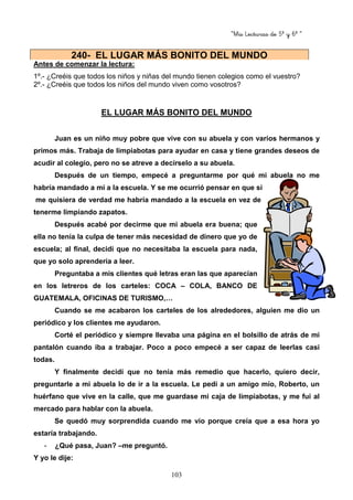 “Mis Lecturas de 5º y 6º “
103
Antes de comenzar la lectura:
1º.- ¿Creéis que todos los niños y niñas del mundo tienen colegios como el vuestro?
2º.- ¿Creéis que todos los niños del mundo viven como vosotros?
EL LUGAR MÁS BONITO DEL MUNDO
Juan es un niño muy pobre que vive con su abuela y con varios hermanos y
primos más. Trabaja de limpiabotas para ayudar en casa y tiene grandes deseos de
acudir al colegio, pero no se atreve a decírselo a su abuela.
Después de un tiempo, empecé a preguntarme por qué mi abuela no me
habría mandado a mí a la escuela. Y se me ocurrió pensar en que si
me quisiera de verdad me habría mandado a la escuela en vez de
tenerme limpiando zapatos.
Después acabé por decirme que mi abuela era buena; que
ella no tenía la culpa de tener más necesidad de dinero que yo de
escuela; al final, decidí que no necesitaba la escuela para nada,
que yo solo aprendería a leer.
Preguntaba a mis clientes qué letras eran las que aparecían
en los letreros de los carteles: COCA – COLA, BANCO DE
GUATEMALA, OFICINAS DE TURISMO,…
Cuando se me acabaron los carteles de los alrededores, alguien me dio un
periódico y los clientes me ayudaron.
Corté el periódico y siempre llevaba una página en el bolsillo de atrás de mi
pantalón cuando iba a trabajar. Poco a poco empecé a ser capaz de leerlas casi
todas.
Y finalmente decidí que no tenía más remedio que hacerlo, quiero decir,
preguntarle a mi abuela lo de ir a la escuela. Le pedí a un amigo mío, Roberto, un
huérfano que vive en la calle, que me guardase mi caja de limpiabotas, y me fui al
mercado para hablar con la abuela.
Se quedó muy sorprendida cuando me vio porque creía que a esa hora yo
estaría trabajando.
- ¿Qué pasa, Juan? –me preguntó.
Y yo le dije:
240- EL LUGAR MÁS BONITO DEL MUNDO
 