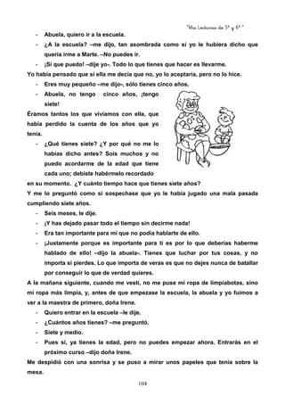 “Mis Lecturas de 5º y 6º “
104
- Abuela, quiero ir a la escuela.
- ¿A la escuela? –me dijo, tan asombrada como si yo le hubiera dicho que
quería irme a Marte. –No puedes ir.
- ¡Sí que puedo! –dije yo-. Todo lo que tienes que hacer es llevarme.
Yo había pensado que si ella me decía que no, yo lo aceptaría, pero no lo hice.
- Eres muy pequeño –me dijo-, sólo tienes cinco años.
- Abuela, no tengo cinco años, ¡tengo
siete!
Éramos tantos los que vivíamos con ella, que
había perdido la cuenta de los años que yo
tenía.
- ¿Qué tienes siete? ¿Y por qué no me lo
habías dicho antes? Sois muchos y no
puedo acordarme de la edad que tiene
cada uno; debiste habérmelo recordado
en su momento. ¿Y cuánto tiempo hace que tienes siete años?
Y me lo preguntó como si sospechase que yo le había jugado una mala pasada
cumpliendo siete años.
- Seis meses, le dije.
- ¡Y has dejado pasar todo el tiempo sin decirme nada!
- Era tan importante para mí que no podía hablarte de ello.
- ¡Justamente porque es importante para ti es por lo que deberías haberme
hablado de ello! –dijo la abuela-. Tienes que luchar por tus cosas, y no
importa si pierdes. Lo que importa de veras es que no dejes nunca de batallar
por conseguir lo que de verdad quieres.
A la mañana siguiente, cuando me vestí, no me puse mi ropa de limpiabotas, sino
mi ropa más limpia, y, antes de que empezase la escuela, la abuela y yo fuimos a
ver a la maestra de primero, doña Irene.
- Quiero entrar en la escuela –le dije.
- ¿Cuántos años tienes? –me preguntó.
- Siete y medio.
- Pues sí, ya tienes la edad, pero no puedes empezar ahora. Entrarás en el
próximo curso –dijo doña Irene.
Me despidió con una sonrisa y se puso a mirar unos papeles que tenía sobre la
mesa.
 