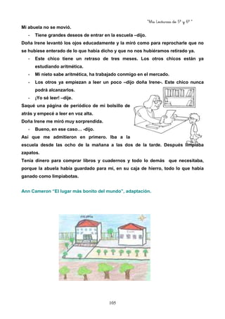 “Mis Lecturas de 5º y 6º “
105
Mi abuela no se movió.
- Tiene grandes deseos de entrar en la escuela –dijo.
Doña Irene levantó los ojos educadamente y la miró como para reprocharle que no
se hubiese enterado de lo que había dicho y que no nos hubiéramos retirado ya.
- Este chico tiene un retraso de tres meses. Los otros chicos están ya
estudiando aritmética.
- Mi nieto sabe aritmética, ha trabajado conmigo en el mercado.
- Los otros ya empiezan a leer un poco –dijo doña Irene-. Este chico nunca
podrá alcanzarlos.
- ¡Yo sé leer! –dije.
Saqué una página de periódico de mi bolsillo de
atrás y empecé a leer en voz alta.
Doña Irene me miró muy sorprendida.
- Bueno, en ese caso… -dijo.
Así que me admitieron en primero. Iba a la
escuela desde las ocho de la mañana a las dos de la tarde. Después limpiaba
zapatos.
Tenía dinero para comprar libros y cuadernos y todo lo demás que necesitaba,
porque la abuela había guardado para mí, en su caja de hierro, todo lo que había
ganado como limpiabotas.
Ann Cameron “El lugar más bonito del mundo”, adaptación.
 