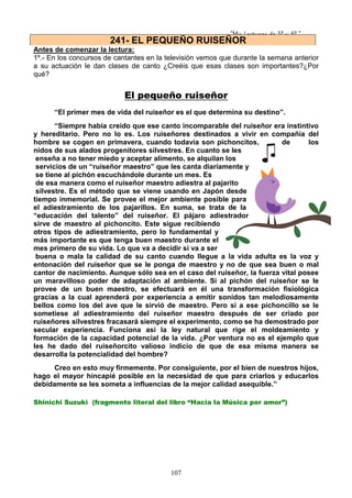 “Mis Lecturas de 5º y 6º “
107
Antes de comenzar la lectura:
1º.- En los concursos de cantantes en la televisión vemos que durante la semana anterior
a su actuación le dan clases de canto ¿Creéis que esas clases son importantes?¿Por
qué?
El pequeño ruiseñor
“El primer mes de vida del ruiseñor es el que determina su destino”.
“Siempre había creído que ese canto incomparable del ruiseñor era instintivo
y hereditario. Pero no lo es. Los ruiseñores destinados a vivir en compañía del
hombre se cogen en primavera, cuando todavía son pichoncitos, de los
nidos de sus alados progenitores silvestres. En cuanto se les
enseña a no tener miedo y aceptar alimento, se alquilan los
servicios de un “ruiseñor maestro” que les canta diariamente y
se tiene al pichón escuchándole durante un mes. Es
de esa manera como el ruiseñor maestro adiestra al pajarito
silvestre. Es el método que se viene usando en Japón desde
tiempo inmemorial. Se provee el mejor ambiente posible para
el adiestramiento de los pajarillos. En suma, se trata de la
“educación del talento” del ruiseñor. El pájaro adiestrador
sirve de maestro al pichoncito. Este sigue recibiendo
otros tipos de adiestramiento, pero lo fundamental y
más importante es que tenga buen maestro durante el
mes primero de su vida. Lo que va a decidir si va a ser
buena o mala la calidad de su canto cuando llegue a la vida adulta es la voz y
entonación del ruiseñor que se le ponga de maestro y no de que sea buen o mal
cantor de nacimiento. Aunque sólo sea en el caso del ruiseñor, la fuerza vital posee
un maravilloso poder de adaptación al ambiente. Si al pichón del ruiseñor se le
provee de un buen maestro, se efectuará en él una transformación fisiológica
gracias a la cual aprenderá por experiencia a emitir sonidos tan melodiosamente
bellos como los del ave que le sirvió de maestro. Pero si a ese pichoncillo se le
sometiese al adiestramiento del ruiseñor maestro después de ser criado por
ruiseñores silvestres fracasará siempre el experimento, como se ha demostrado por
secular experiencia. Funciona así la ley natural que rige el moldeamiento y
formación de la capacidad potencial de la vida. ¿Por ventura no es el ejemplo que
les he dado del ruiseñorcito valioso indicio de que de esa misma manera se
desarrolla la potencialidad del hombre?
Creo en esto muy firmemente. Por consiguiente, por el bien de nuestros hijos,
hago el mayor hincapié posible en la necesidad de que para criarlos y educarlos
debidamente se les someta a influencias de la mejor calidad asequible.”
Shinichi Suzuki (fragmento literal del libro “Hacia la Música por amor”)
241- EL PEQUEÑO RUISEÑOR
 