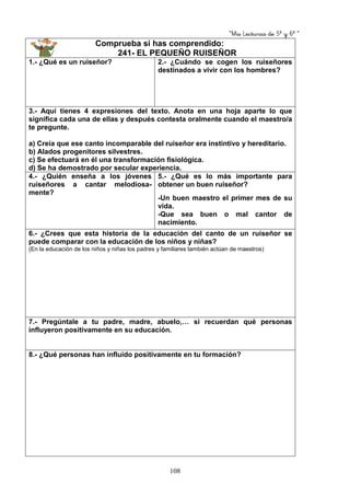 “Mis Lecturas de 5º y 6º “
108
Comprueba si has comprendido:
241- EL PEQUEÑO RUISEÑOR
1.- ¿Qué es un ruiseñor? 2.- ¿Cuándo se cogen los ruiseñores
destinados a vivir con los hombres?
3.- Aquí tienes 4 expresiones del texto. Anota en una hoja aparte lo que
significa cada una de ellas y después contesta oralmente cuando el maestro/a
te pregunte.
a) Creía que ese canto incomparable del ruiseñor era instintivo y hereditario.
b) Alados progenitores silvestres.
c) Se efectuará en él una transformación fisiológica.
d) Se ha demostrado por secular experiencia.
4.- ¿Quién enseña a los jóvenes
ruiseñores a cantar melodiosa-
mente?
5.- ¿Qué es lo más importante para
obtener un buen ruiseñor?
-Un buen maestro el primer mes de su
vida.
-Que sea buen o mal cantor de
nacimiento.
6.- ¿Crees que esta historia de la educación del canto de un ruiseñor se
puede comparar con la educación de los niños y niñas?
(En la educación de los niños y niñas los padres y familiares también actúan de maestros)
7.- Pregúntale a tu padre, madre, abuelo,… si recuerdan qué personas
influyeron positivamente en su educación.
8.- ¿Qué personas han influido positivamente en tu formación?
 
