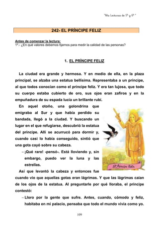 “Mis Lecturas de 5º y 6º “
109
Antes de comenzar la lectura:
1º.- ¿En qué valores debemos fijarnos para medir la calidad de las personas?
1. EL PRÍNCIPE FELIZ
La ciudad era grande y hermosa. Y en medio de ella, en la plaza
principal, se alzaba una estatua bellísima. Representaba a un príncipe,
al que todos conocían como el príncipe feliz. Y era tan lujosa, que todo
su cuerpo estaba cubierto de oro, sus ojos eran zafiros y en la
empuñadura de su espada lucía un brillante rubí.
En aquel otoño, una golondrina que
emigraba al Sur y que había perdido su
bandada, llegó a la ciudad. Y buscando un
lugar en el que refugiarse, descubrió la estatua
del príncipe. Allí se acurrucó para dormir y,
cuando casi lo había conseguido, sintió que
una gota cayó sobre su cabeza.
− ¡Qué raro! -pensó-. Está lloviendo y, sin
embargo, puedo ver la luna y las
estrellas.
Así que levantó la cabeza y entonces fue
cuando vio que aquellas gotas eran lágrimas. Y que las lágrimas caían
de los ojos de la estatua. Al preguntarle por qué lloraba, el príncipe
contestó:
− Lloro por la gente que sufre. Antes, cuando, cómodo y feliz,
habitaba en mi palacio, pensaba que todo el mundo vivía como yo.
242- EL PRÍNCIPE FELIZ
 
