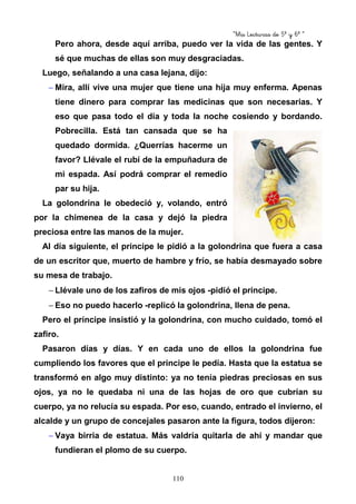 “Mis Lecturas de 5º y 6º “
110
Pero ahora, desde aquí arriba, puedo ver la vida de las gentes. Y
sé que muchas de ellas son muy desgraciadas.
Luego, señalando a una casa lejana, dijo:
− Mira, allí vive una mujer que tiene una hija muy enferma. Apenas
tiene dinero para comprar las medicinas que son necesarias. Y
eso que pasa todo el día y toda la noche cosiendo y bordando.
Pobrecilla. Está tan cansada que se ha
quedado dormida. ¿Querrías hacerme un
favor? Llévale el rubí de la empuñadura de
mi espada. Así podrá comprar el remedio
par su hija.
La golondrina le obedeció y, volando, entró
por la chimenea de la casa y dejó la piedra
preciosa entre las manos de la mujer.
Al día siguiente, el príncipe le pidió a la golondrina que fuera a casa
de un escritor que, muerto de hambre y frío, se había desmayado sobre
su mesa de trabajo.
− Llévale uno de los zafiros de mis ojos -pidió el príncipe.
− Eso no puedo hacerlo -replicó la golondrina, llena de pena.
Pero el príncipe insistió y la golondrina, con mucho cuidado, tomó el
zafiro.
Pasaron días y días. Y en cada uno de ellos la golondrina fue
cumpliendo los favores que el príncipe le pedía. Hasta que la estatua se
transformó en algo muy distinto: ya no tenía piedras preciosas en sus
ojos, ya no le quedaba ni una de las hojas de oro que cubrían su
cuerpo, ya no relucía su espada. Por eso, cuando, entrado el invierno, el
alcalde y un grupo de concejales pasaron ante la figura, todos dijeron:
− Vaya birria de estatua. Más valdría quitarla de ahí y mandar que
fundieran el plomo de su cuerpo.
 