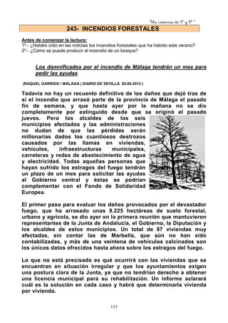 “Mis Lecturas de 5º y 6º “
113
Antes de comenzar la lectura:
1º.- ¿Habéis oído en las noticias los incendios forestales que ha habido este verano?
2º.- ¿Cómo se puede producir el incendio de un bosque?
Los damnificados por el incendio de Málaga tendrán un mes para
pedir las ayudas
(RAQUEL GARRIDO / MÁLAGA | DIARIO DE SEVILLA 05.09.2012 )
Todavía no hay un recuento definitivo de los daños que dejó tras de
sí el incendio que arrasó parte de la provincia de Málaga el pasado
fin de semana, y que hasta ayer por la mañana no se dio
completamente por extinguido desde que se originó el pasado
jueves. Pero los alcaldes de los seis
municipios afectados y las administraciones
no dudan de que las pérdidas serán
millonarias dados los cuantiosos destrozos
causados por las llamas en viviendas,
vehículos, infraestructuras municipales,
carreteras y redes de abastecimiento de agua
y electricidad. Todas aquellas personas que
hayan sufrido los estragos del fuego tendrán
un plazo de un mes para solicitar las ayudas
al Gobierno central y éstas se podrían
complementar con el Fondo de Solidaridad
Europea.
El primer paso para evaluar los daños provocados por el devastador
fuego, que ha arrasado unas 8.225 hectáreas de suelo forestal,
urbano y agrícola, se dio ayer en la primera reunión que mantuvieron
representantes de la Junta de Andalucía, el Gobierno, la Diputación y
los alcaldes de estos municipios. Un total de 87 viviendas muy
afectadas, sin contar las de Marbella, que aún no han sido
contabilizadas, y más de una veintena de vehículos calcinados son
los únicos datos ofrecidos hasta ahora sobre los estragos del fuego.
Lo que no está precisado es qué ocurrirá con las viviendas que se
encuentran en situación irregular y que los ayuntamientos exigen
una postura clara de la Junta, ya que no tendrían derecho a obtener
una licencia municipal para su rehabilitación. Un informe aclarará
cuál es la solución en cada caso y habrá que determinarla vivienda
por vivienda.
243- INCENDIOS FORESTALES
 