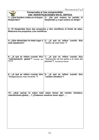 “Mis Lecturas de 5º y 6º “
116
Comprueba si has comprendido:
244- INVESTIGACIONES EN EL ÁRTICO
1.- ¿Qué bandera ondea en el buque
Hespérides?
2.- ¿De qué océano ha partido el
Hespérides y a qué océano se dirige?
3.- El Hespérides lleva dos proyectos y dos científicos al frente de ellos.
Relaciona los proyectos y los científicos.
4.- ¿Qué efemérides ha dado lugar a
esta expedición?
5.- ¿A qué se refiere cuando dice
“fusión de este hielo ”?
6.- ¿A qué se refiere cuando dice
“calentamiento global”? Consulta por
Internet
7.- ¿A qué se refiere cuando dice
“interacción de los polos y el resto del
planeta”? Consulta por Internet
8.- ¿A qué se refiere cuando dice
“desglaciación más reciente ”?
9.- ¿A qué se refiere cuando dice
“cambio climático”?
10.- ¿Qué opinas tú sobre todo estos temas del cambio climático,
calentamiento global,….? ¿Podemos nosotros hacer algo? ….
 