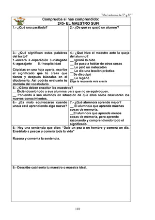 “Mis Lecturas de 5º y 6º “
118
Comprueba si has comprendido:
245- EL MAESTRO SUFI
1.- ¿Qué una parábola? 2.- ¿De qué se quejó un alumno?
3.- ¿Qué significan estas palabras
del texto?
1.-encaró 2.-reparación 3.-halagado
4.-agasajarte 5.- hospitalidad
Cópialas en una hoja aparte, escribe
el significado que tú creas que
tienen y después búscalas en el
diccionario. Así podrás evaluarte tu
dominio del vocabulario
4.- ¿Qué hizo el maestro ante la queja
del alumno?
__ Ignoró lo oído
__ Se puso a hablar de otras cosas
__ Le peló un melocotón
__ Le dio una lección práctica
__Se disculpó
__ Le regañó
Elige la respuesta más exacta
5.- ¿Cómo deben enseñar los maestros?
__ Diciéndoselo todo a sus alumnos para que no se equivoquen.
__ Poniendo a sus alumnos en situación de que ellos solos descubran los
nuevos conocimientos.
6.- ¿Es malo equivocarse cuando
uno/a está aprendiendo algo nuevo?
7.- ¿Qué alumno/a aprende mejor?
__ El alumno/a que aprende muchas
cosas de memoria.
__El alumno/a que aprende menos
cosas de memoria, pero aprende
razonando y comprendiendo todo el
significado.
8.- Hay una sentencia que dice: “Dale un pez a un hombre y comerá un día.
Enséñalo a pescar y comerá toda la vida”
Razona y comenta la sentencia.
9.- Describe cuál sería tu maestro o maestra ideal.
 