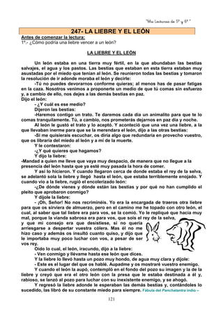 “Mis Lecturas de 5º y 6º “
121
Antes de comenzar la lectura:
1º.- ¿Cómo podría una liebre vencer a un león?
LA LIEBRE Y EL LEÓN
Un león estaba en una tierra muy fértil, en la que abundaban las bestias
salvajes, el agua y los pastos. Las bestias que estaban en esta tierra estaban muy
asustadas por el miedo que tenían al león. Se reunieron todas las bestias y tomaron
la resolución de ir adonde moraba el león y decirle:
-Tú no puedes devorarnos conforme quieras; al menos has de pasar fatigas
en la caza. Nosotros venimos a proponerte un medio de que tú comas sin esfuerzo
y, a cambio de ello, nos dejes a las demás bestias en paz.
Dijo el león:
- ¿Y cuál es ese medio?
Dijeron las bestias:
-Haremos contigo un trato. Te daremos cada día un animalito para que te lo
comas tranquilamente. Tú, a cambio, nos prometerás dejarnos en paz día y noche.
Al león le gustó el trato y lo aceptó. Y aconteció que una vez una liebre, a la
que llevaban inerme para que se la merendara el león, dijo a las otras bestias:
-Si me quisierais escuchar, os diría algo que redundaría en provecho vuestro,
que os libraría del miedo al león y a mí de la muerte.
Y le contestaron:
-¿Y qué quieres que hagamos?
Y dijo la liebre:
-Mandad a quien me lleve que vaya muy despacio, de manera que no llegue a la
presencia del león hasta que ya esté muy pasada la hora de comer.
Y así lo hicieron. Y cuando llegaron cerca de donde estaba el rey de la selva,
se adelantó sola la liebre y llegó hasta el león, que estaba terriblemente enojado. Y
cuando vio a la liebre, rugió el encolerizado león:
-¿De dónde vienes y dónde están las bestias y por qué no han cumplido el
pleito que aprobaron conmigo?
Y díjole la liebre:
- ¡Oh, Señor! No nos recriminéis. Yo era la encargada de traeros otra liebre
para que os sirviera de almuerzo, pero en el camino me he topado con otro león, el
cual, al saber que tal liebre era para vos, se la comió. Yo le repliqué que hacía muy
mal, porque la vianda sabrosa era para vos, que sois el rey de la selva,
y que mi consejo era que desistiese, si no quería
arriesgarse a despertar vuestra cólera. Mas él no me
hizo caso y además os insultó cuanto quiso, y dijo que
le importaba muy poco luchar con vos, a pesar de ser
vos rey.
Oído lo cual, el león, iracundo, dijo a la liebre:
- Ven conmigo y llévame hasta ese león que dices.
Y la liebre lo llevó hasta un pozo muy hondo, de agua muy clara y díjole:
- Este es el lugar del que os hablé. Aupadme y os mostraré vuestro enemigo.
Y cuando el león la aupó, contempló en el fondo del pozo su imagen y la de la
liebre y creyó que era el otro león con la presa que le estaba destinada a él y,
rabioso, se lanzó al pozo para luchar con su inexistente enemigo, y se ahogó.
Y regresó la liebre adonde le esperaban las demás bestias y, contándoles lo
sucedido, las libró de su constante miedo para siempre. Fábula del Panchatantra indio –
247- LA LIEBRE Y EL LEÓN
 